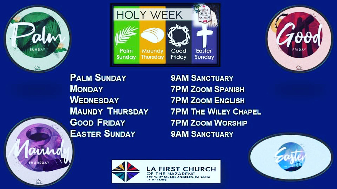 Join us, In Person, Zoom or Livestream for this coming Holy Week LA First Church of the Nazarene - Holy Week Holy Week Join us for Holy Week at LA First Church Holy Week Schedule: Sunday, April 2- Palm Sunday, 09:00 am Sanctuary Monday, April 3 - Zoom Spanish Wednesday, April 5 - Zoom English Thursday, April 6- Holy Thursday: Maundy  Service 7pm.   we’re we will be reading the beautiful word of God, we’re Jesus last night with his disciples. Friday, April 7- Good Friday: Worship at Pastors Home at 7pm. Sunday, April 9: Easter Sunday Celebration, 09:00 am Sanctuary (Join us for a day of joy and celebration of Jesus' Life-from-Death! ******************* An Easter Prayer (Adapted from The Book of Common Prayer) O God, who for our redemption gave your only begotten Son to death on the Cross, and by his glorious resurrection has delivered us from the power of our enemy: Grant that we who celebrate with joy the day of our Lord’s resurrection, may be raised from the death of sin by your life-giving Spirit. Grant us so to die daily to sin, that we may evermore live with him in the joy of his resurrection, empowered and transformed by your grace in and among us. O Lord, so stir up in your church, indeed in each of us, that Spirit of adoption and reconciliation that is made possible by your grace revealed in Jesus the Christ, that we being renewed in both body and mind, may worship and serve you in sincerity and truth. We pray this in the name of the same Jesus Christ our Lord who lives and reigns with you and the Holy Spirit, one God, now and forever.  Amen.